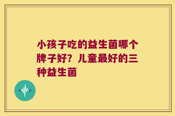 小孩子吃的益生菌哪个牌子好？儿童最好的三种益生菌