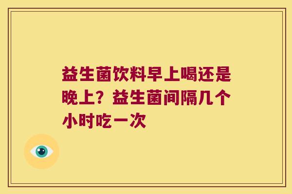 益生菌饮料早上喝还是晚上?益生菌间隔几个小时吃一次 益生菌饮料早上喝还是晚上?益生菌间隔几个小时吃一次