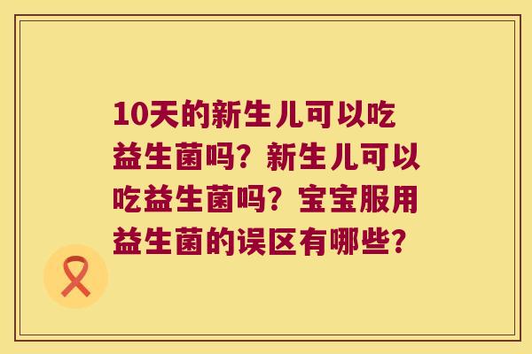 10天的新生儿可以吃益生菌吗?新生儿可以吃益生菌吗?宝宝服用益生菌的误区有哪些? 10天的新生儿可以吃益生菌吗?新生儿可以吃益生菌吗?宝宝服用益生菌的误区有哪些?