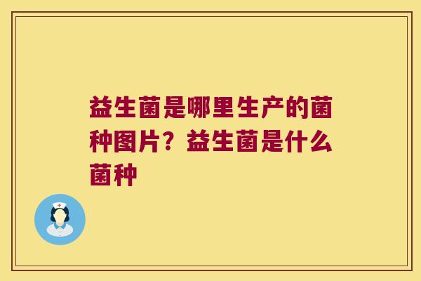 益生菌是哪里生产的菌种图片？益生菌是什么菌种