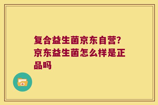 复合益生菌京东自营？京东益生菌怎么样是正品吗