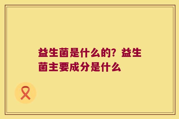 益生菌是什么的?益生菌主要成分是什么 益生菌是什么的?益生菌主要成分是什么