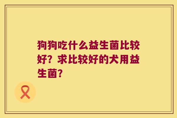 狗狗吃什么益生菌比较好?求比较好的犬用益生菌? 狗狗吃什么益生菌比较好?求比较好的犬用益生菌?