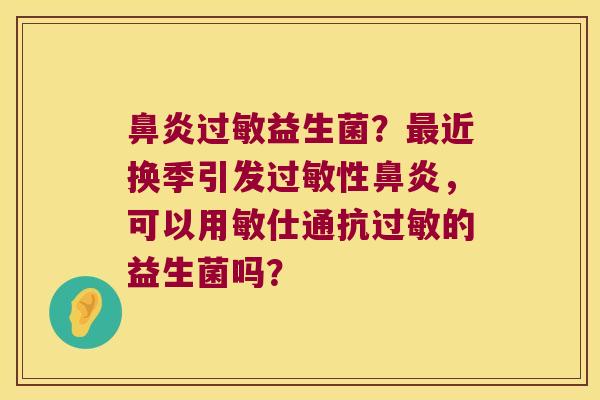 鼻炎过敏益生菌？最近换季引发过敏性鼻炎，可以用敏仕通抗过敏的益生菌吗？