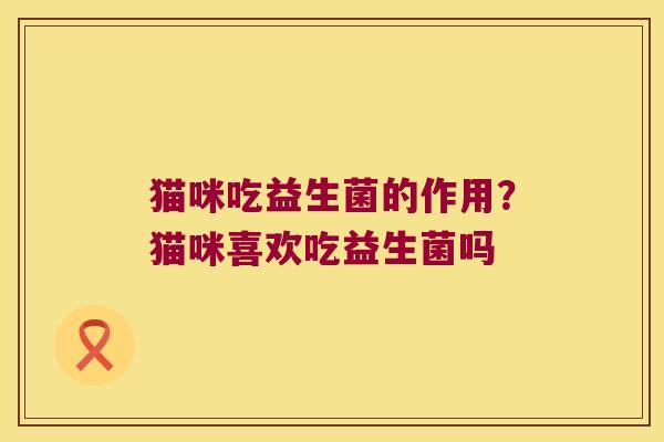 猫咪吃益生菌的作用？猫咪喜欢吃益生菌吗