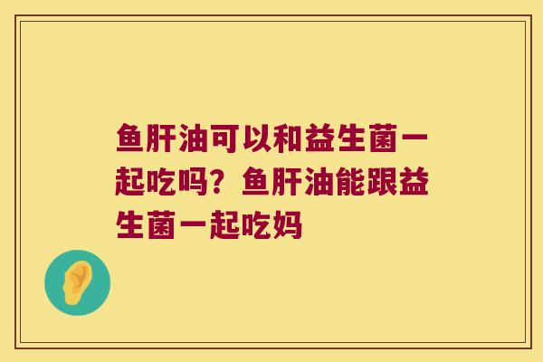 鱼肝油可以和益生菌一起吃吗？鱼肝油能跟益生菌一起吃妈