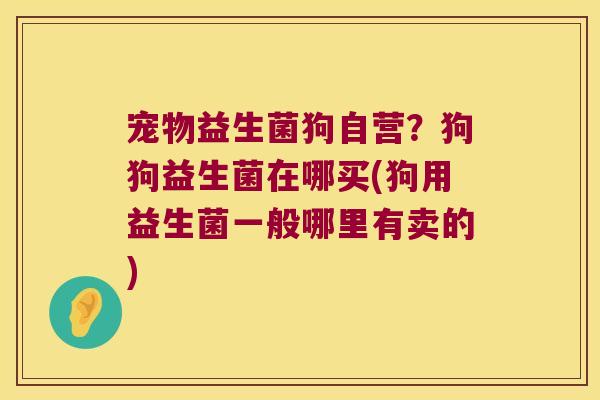 宠物益生菌狗自营？狗狗益生菌在哪买(狗用益生菌一般哪里有卖的)