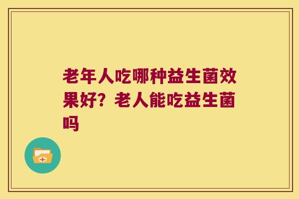 老年人吃哪种益生菌效果好？老人能吃益生菌吗