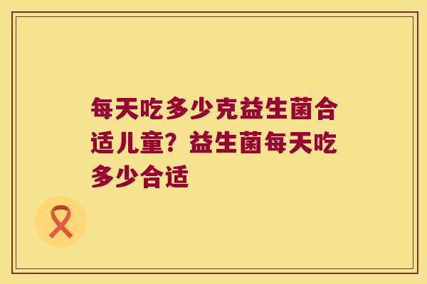 每天吃多少克益生菌合适儿童?益生菌每天吃多少合适 每天吃多少克益生菌合适儿童?益生菌每天吃多少合适