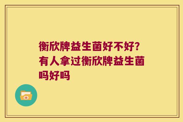 衡欣牌益生菌好不好?有人拿过衡欣牌益生菌吗好吗 衡欣牌益生菌好不好?有人拿过衡欣牌益生菌吗好吗