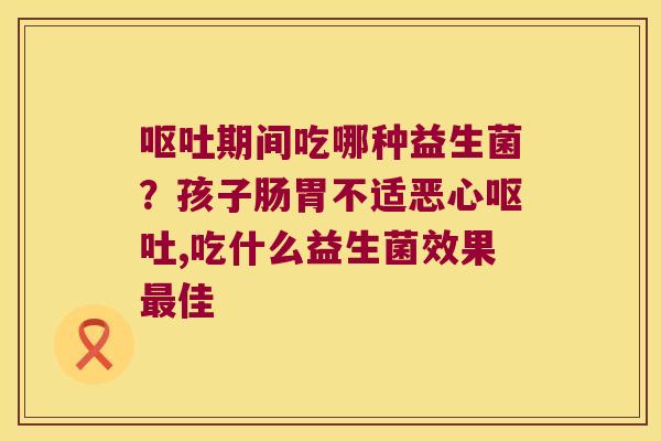 期间吃哪种益生菌?孩子肠胃不适恶心,吃什么益生菌效果佳 期间吃哪种益生菌?孩子肠胃不适恶心,吃什么益生菌效果佳