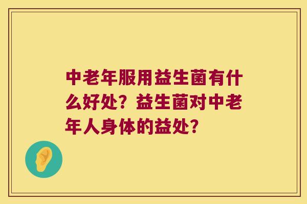 中老年服用益生菌有什么好处?益生菌对中老年人身体的益处? 中老年服用益生菌有什么好处?益生菌对中老年人身体的益处?