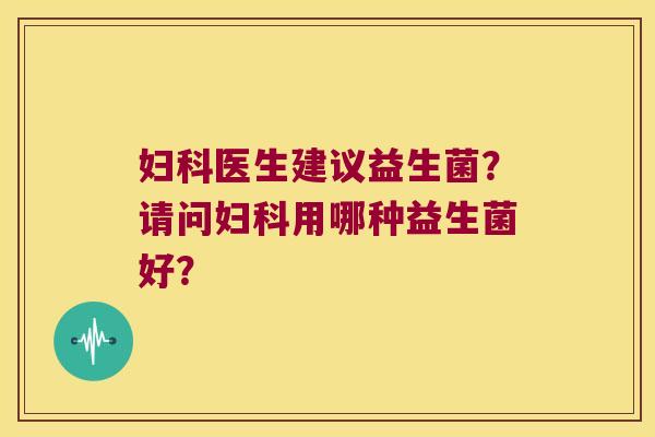 妇科医生建议益生菌？请问妇科用哪种益生菌好？