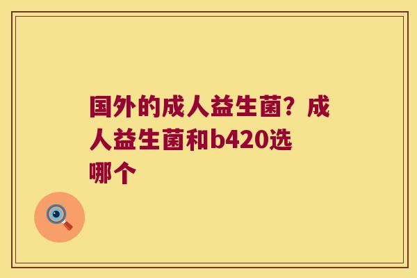 国外的成人益生菌?成人益生菌和b420选哪个 国外的成人益生菌?成人益生菌和b420选哪个