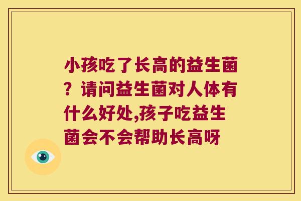 小孩吃了长高的益生菌？请问益生菌对人体有什么好处,孩子吃益生菌会不会帮助长高呀