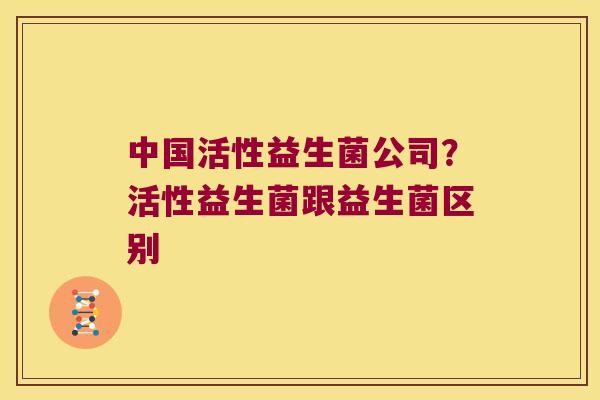 中国活性益生菌公司？活性益生菌跟益生菌区别