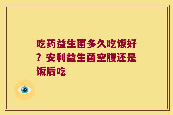 吃药益生菌多久吃饭好？安利益生菌空腹还是饭后吃