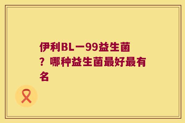 伊利BL一99益生菌?哪种益生菌好有名 伊利BL一99益生菌?哪种益生菌好有名