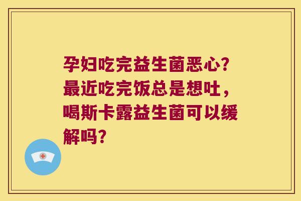 孕妇吃完益生菌恶心？最近吃完饭总是想吐，喝斯卡露益生菌可以缓解吗？