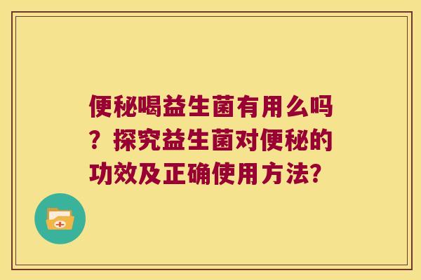 便秘喝益生菌有用么吗？探究益生菌对便秘的功效及正确使用方法？
