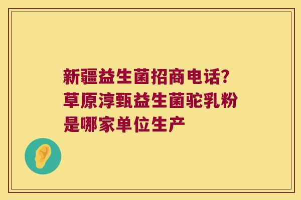 新疆益生菌招商电话？草原淳甄益生菌驼乳粉是哪家单位生产