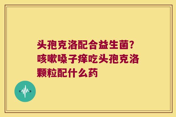 头孢克洛配合益生菌？咳嗽嗓子痒吃头孢克洛颗粒配什么药