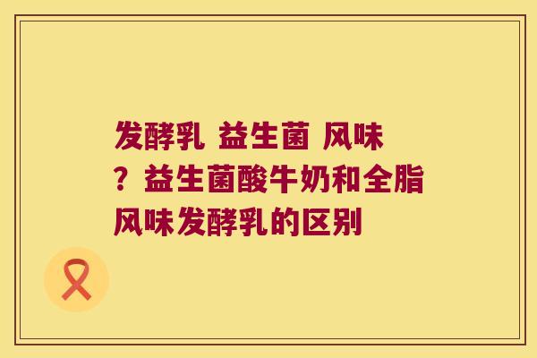 发酵乳 益生菌 风味？益生菌酸牛奶和全脂风味发酵乳的区别