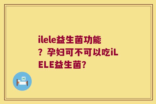 ilele益生菌功能？孕妇可不可以吃iLELE益生菌？