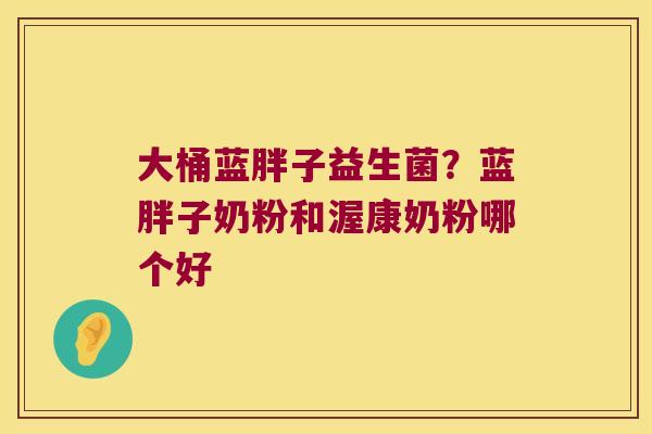 大桶蓝胖子益生菌?蓝胖子奶粉和渥康奶粉哪个好 大桶蓝胖子益生菌?蓝胖子奶粉和渥康奶粉哪个好