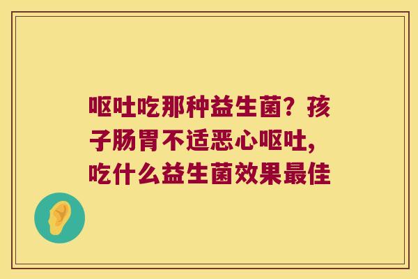 吃那种益生菌?孩子肠胃不适恶心,吃什么益生菌效果佳 吃那种益生菌?孩子肠胃不适恶心,吃什么益生菌效果佳