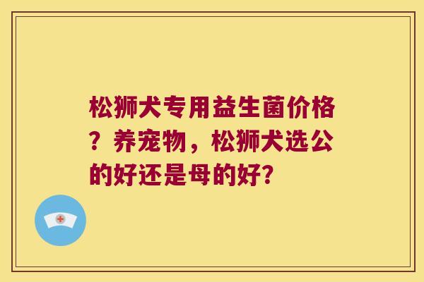 松狮犬专用益生菌价格?养宠物,松狮犬选公的好还是母的好? 松狮犬专用益生菌价格?养宠物,松狮犬选公的好还是母的好?