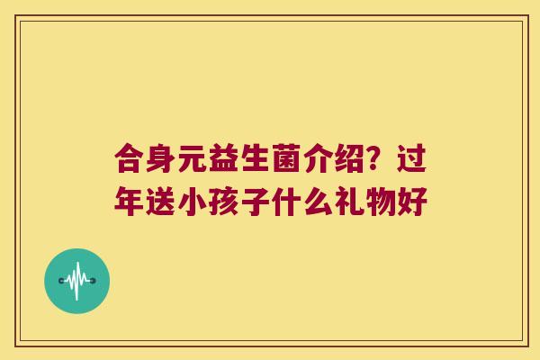 合身元益生菌介绍？过年送小孩子什么礼物好