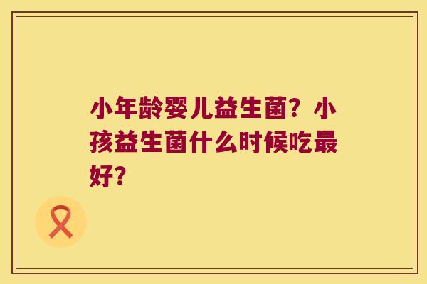 小年龄婴儿益生菌?小孩益生菌什么时候吃好? 小年龄婴儿益生菌?小孩益生菌什么时候吃好?