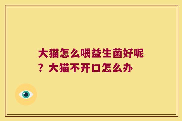 大猫怎么喂益生菌好呢？大猫不开口怎么办