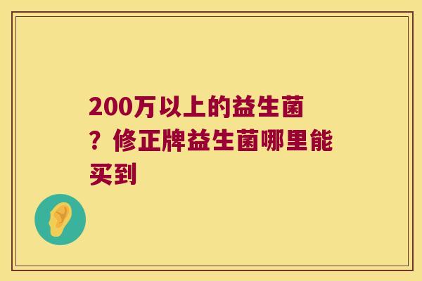 200万以上的益生菌?修正牌益生菌哪里能买到 200万以上的益生菌?修正牌益生菌哪里能买到