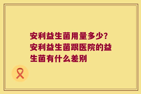 安利益生菌用量多少?安利益生菌跟医院的益生菌有什么差别 安利益生菌用量多少?安利益生菌跟医院的益生菌有什么差别