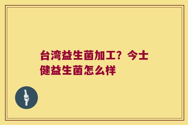 台湾益生菌加工？今士健益生菌怎么样