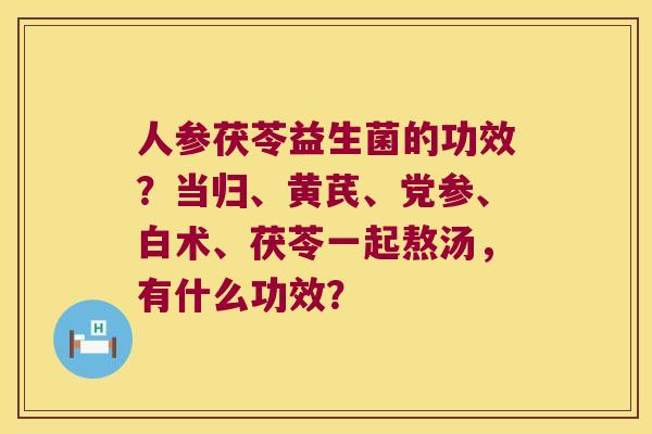 人参茯苓益生菌的功效？当归、黄芪、党参、白术、茯苓一起熬汤，有什么功效？