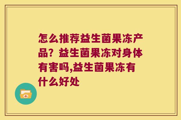 怎么推荐益生菌果冻产品？益生菌果冻对身体有害吗,益生菌果冻有什么好处
