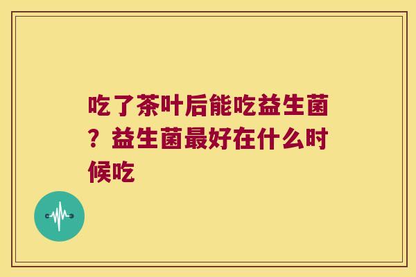 吃了茶叶后能吃益生菌？益生菌最好在什么时候吃