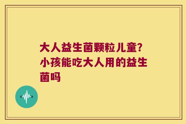 大人益生菌颗粒儿童?小孩能吃大人用的益生菌吗 大人益生菌颗粒儿童?小孩能吃大人用的益生菌吗