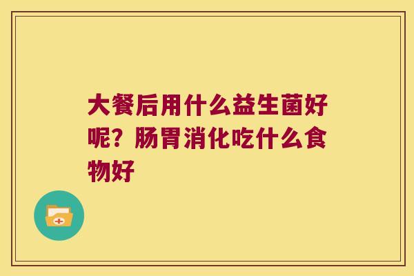 大餐后用什么益生菌好呢?肠胃消化吃什么食物好 大餐后用什么益生菌好呢?肠胃消化吃什么食物好