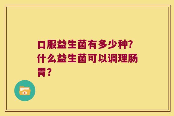 口服益生菌有多少种？什么益生菌可以调理肠胃？