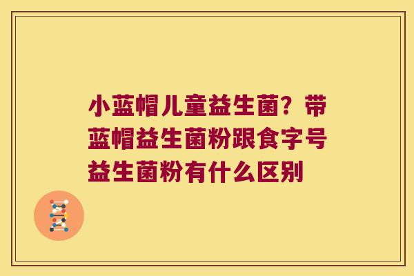 小蓝帽儿童益生菌？带蓝帽益生菌粉跟食字号益生菌粉有什么区别