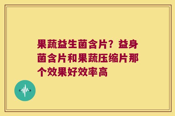 果蔬益生菌含片？益身菌含片和果蔬压缩片那个效果好效率高