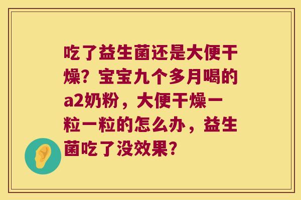 吃了益生菌还是大便干燥?宝宝九个多月喝的a2奶粉,大便干燥一粒一粒的怎么办,益生菌吃了没效果? 吃了益生菌还是大便干燥?宝宝九个多月喝的a2奶粉,大便干燥一粒一粒的怎么办,益生菌吃了没效果?