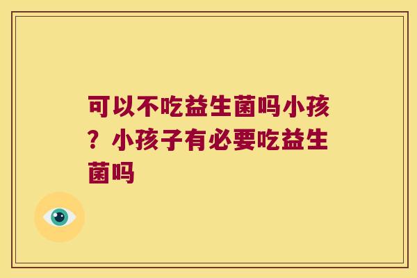 可以不吃益生菌吗小孩?小孩子有必要吃益生菌吗 可以不吃益生菌吗小孩?小孩子有必要吃益生菌吗