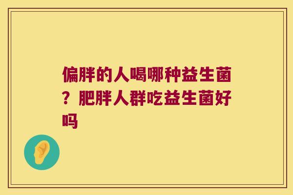 偏胖的人喝哪种益生菌?人群吃益生菌好吗 偏胖的人喝哪种益生菌?人群吃益生菌好吗