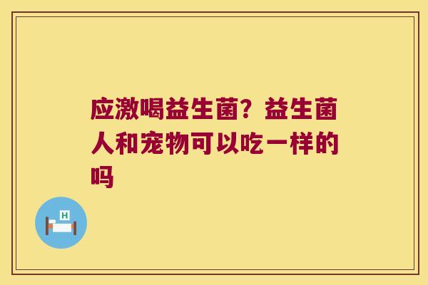 应激喝益生菌?益生菌人和宠物可以吃一样的吗 应激喝益生菌?益生菌人和宠物可以吃一样的吗