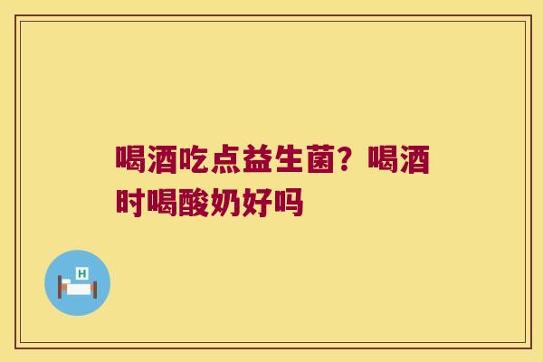 喝酒吃点益生菌？喝酒时喝酸奶好吗